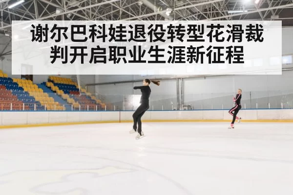 谢尔巴科娃退役转型花滑裁判开启职业生涯新征程