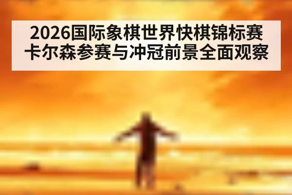 2026国际象棋世界快棋锦标赛卡尔森参赛与冲冠前景全面观察